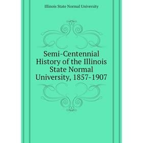 

Книга Semi-Centennial History of the Illinois State Normal University, 1857 - 1907. Illinois State Normal University