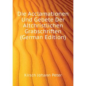 

Книга Die Acclamationen Und Gebete Der Altchristlichen Grabschriften (German Edition). Kirsch Johann Peter