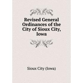 

Книга Revised General Ordinances of the City of Sioux City, Iowa. Sioux City (Iowa)
