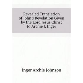 

Книга Revealed Translation of John's Revelation Given by the Lord Jesus Christ to Archie J. Inger. Inger Archie Johnson