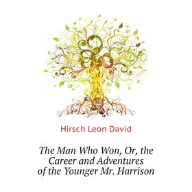 

Книга The Man Who Won, Or, the Career and Adventures of the Younger Mr. Harrison. Hirsch Leon David
