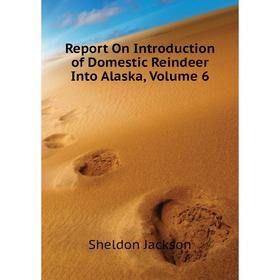 

Книга Report On Introduction of Domestic Reindeer Into Alaska. Volume 6. Jackson Sheldon