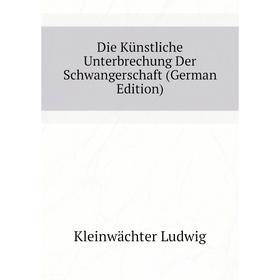 

Книга Die Künstliche Unterbrechung Der Schwangerschaft (German Edition). Kleinwächter Ludwig