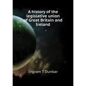 

Книга A history of the legislative union of Great Britain and Ireland. Ingram T Dunbar