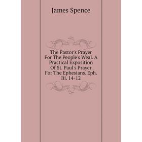 

Книга The Pastor's Prayer For The People's Weal. A Practical Exposition of St. Paul's Prayer For The Ephesians. Eph. Iii. 14-12. James Spence