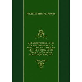 

Книга God Acknowledged, In The Nation's Bereavement. A Sermon Delivered In Hudson, Ohio, On The Day of The Obsequies of Abraham Lincoln, April 19th, 1