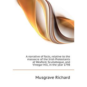 

Книга A narrative of facts, relative to the massacre of the Irish Protestants at Wexford, Scullabogue, and Vinegar Hill, in the year 1798. Musgrave Ri
