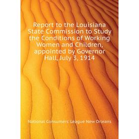 

Книга Report to the Louisiana State Commission to Study the Conditions of Working Women and Children, appointed by Governor Hall, July 3, 1914