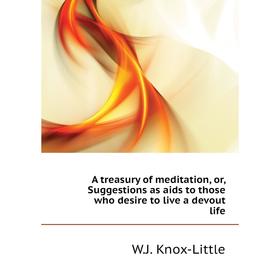 

Книга A treasury of meditation, or, Suggestions as aids to those who desire to live a devout life. W. J. Knox-Little