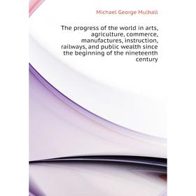 

Книга The progress of the world in arts, agriculture, commerce, manufactures, instruction, railways, and public wealth since the beginning