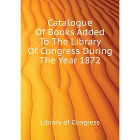 

Книга Catalogue of Books Added To The Library of Congress During The Year 1872. Library of Congress