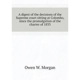 

Книга A digest of the decisions of the Supreme court sitting at Colombo, since the promulgation of the charter of 1833. Owen W. Morgan