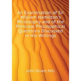 

Книга An Examination of Sir William Hamilton's Philosophy and of the Principal Philosophical Questions Discussed in His Writings. John Stuart Mill