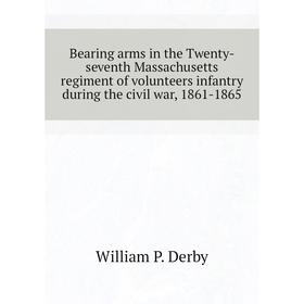

Книга Bearing arms in the Twenty-seventh Massachusetts regiment of volunteers infantry during the civil war, 1861-1865. William P. Derby
