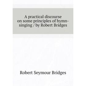 

Книга A practical discourse on some principles of hymn-singing / by Robert Bridges. Bridges Robert Seymour
