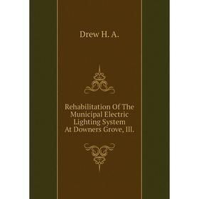 

Книга Rehabilitation of The Municipal Electric Lighting System At Downers Grove, Ill. . Drew H. A.