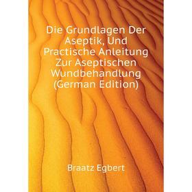 

Книга Die Grundlagen Der Aseptik, Und Practische Anleitung Zur Aseptischen Wundbehandlung (German Edition). Braatz Egbert