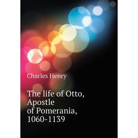 

Книга The life of Otto, Apostle of Pomerania, 1060-1139. Charles Henry