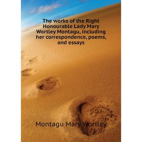 

Книга The works of the Right Honourable Lady Mary Wortley Montagu, including her correspondence, poems, and essays. Montagu Mary Wortley