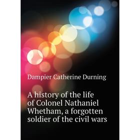 

Книга A history of the life of Colonel Nathaniel Whetham, a forgotten soldier of the civil wars. Dampier Catherine Durning