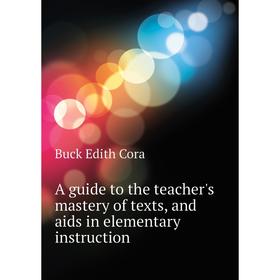 

Книга A guide to the teacher's mastery of texts, and aids in elementary instruction. Buck Edith Cora