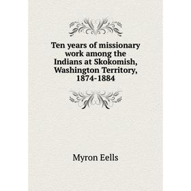 

Книга Ten years of missionary work among the Indians at Skokomish, Washington Territory, 1874-1884. Myron Eells