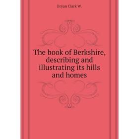 

Книга The book of Berkshire, describing and illustrating its hills and homes. Bryan Clark W.