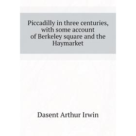 

Книга Piccadilly in three centuries, with some account of Berkeley square and the Haymarket. Dasent Arthur Irwin