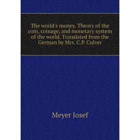 

Книга The world's money. Theory of the coin, coinage, and monetary system of the world. Translated from the German by Mrs. C. P. Culver. Meyer Josef