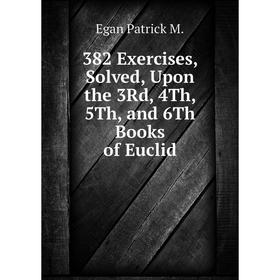 

Книга 382 Exercises, Solved, Upon the 3Rd, 4Th, 5Th, and 6Th Books of Euclid. Egan Patrick M.