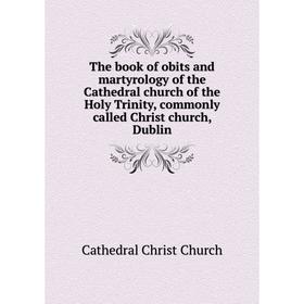 

Книга The book of obits and martyrology of the Cathedral church of the Holy Trinity, commonly called Christ church, Dublin. Cathedral Christ Church