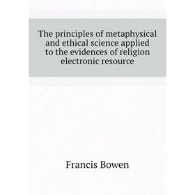 

Книга The principles of metaphysical and ethical science applied to the evidences of religion electronic resource. Francis Bowen