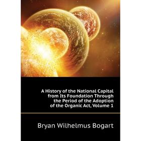 

Книга A History of the National Capital from Its Foundation Through the Period of the Adoption of the Organic Act, Volume 1. Bryan Wilhelmus Bogart