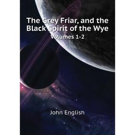 

Книга The Grey Friar, and the Black Spirit of the WyeVolumes 1-2. John English