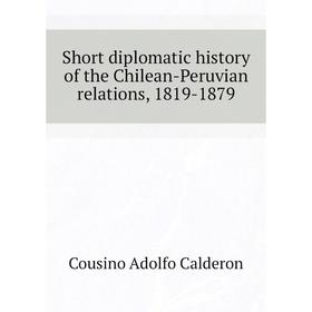 

Книга Short diplomatic history of the Chilean-Peruvian relations, 1819-1879. Cousino Adolfo Caldero