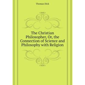

Книга The Christian Philosopher, Or, the Connection of Science and Philosophy with Religion. Dick Thomas
