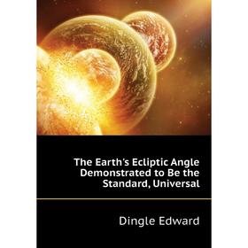 

Книга The Earth's Ecliptic Angle Demonstrated to Be the Standard, Universal. Dingle Edward