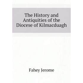 

Книга The History and Antiquities of the Diocese of Kilmacduagh. Fahey Jerome