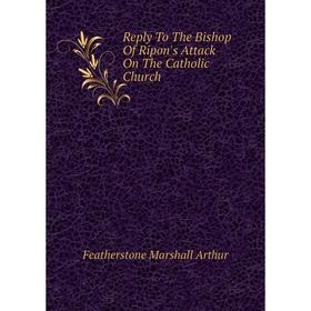 

Книга Reply To The Bishop Of Ripon's Attack On The Catholic Church. Featherstone Marshall Arthur