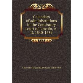 

Книга Calendars of administrations in the Consistory court of Lincoln, A.D. 1540-1659