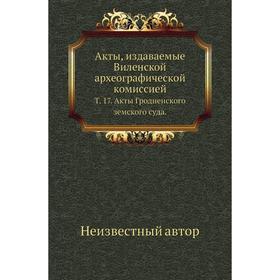 

Акты, издаваемые Виленской археографической комиссией. Том 17. Акты Гродненского земского суда.