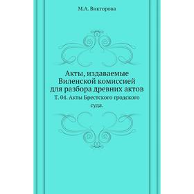 

Акты, издаваемые Виленской комиссией для разбора древних актов. Том 04. Акты Брестского гродского суда. М. А. Викторова