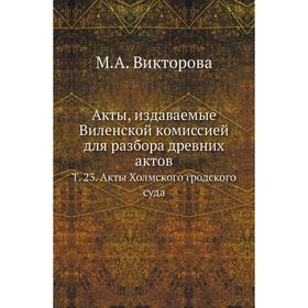 

Акты, издаваемые Виленской комиссией для разбора древних актов. Том 23. Акты Холмского гродского суда. М. А. Викторова