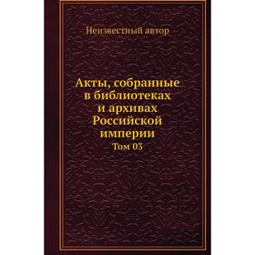 

Акты, собранные в библиотеках и архивах Российской империи. Том 03
