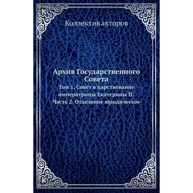 

Архив Государственного Совета. Том 1. Совет в царствование императрицы Екатерины II Часть 2. Отделение юридическое. Коллектив авторов
