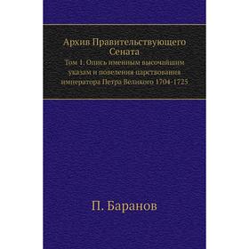 

Архив Правительствующего Сената. Том 1. Опись именным высочайшим указам и повеления царствования императора Петра Великого 1704- 1725. П. Баранов