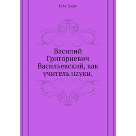 

Василий Григориевич Васильевский, как учитель науки. И. М. Гревс