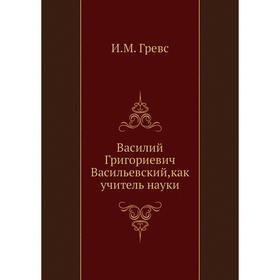 

Василий Григориевич Васильевский,как учитель науки. И. М. Гревс