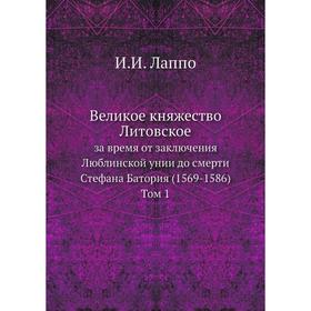 

Великое княжество Литовское за время от заключения Люблинской унии до смерти Стефана Батория (1569- 1586). Том 1. И. И. Лаппо