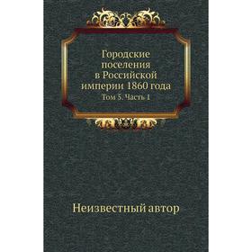 

Городские поселения в Российской империи 1860 года. Том 5 Часть 1